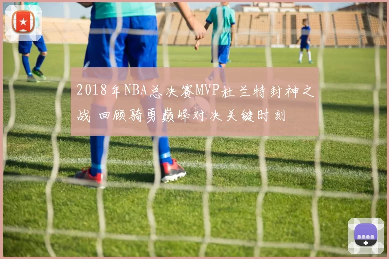 2018年NBA总决赛MVP杜兰特封神之战 回顾骑勇巅峰对决关键时刻