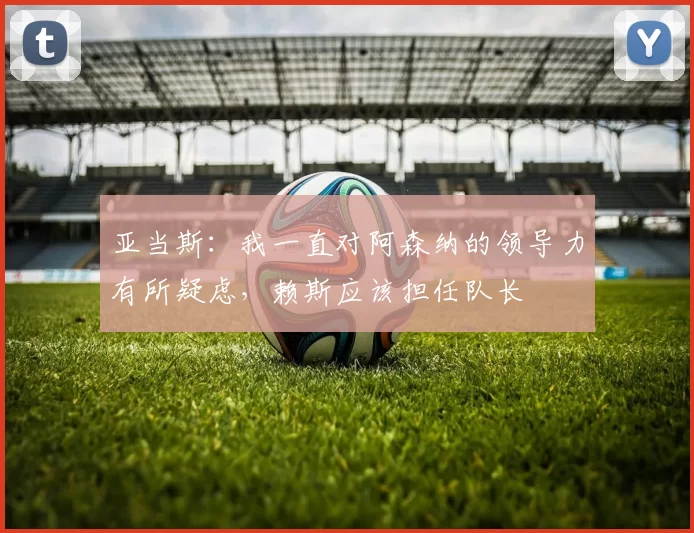 亚当斯：我一直对阿森纳的领导力有所疑虑，赖斯应该担任队长