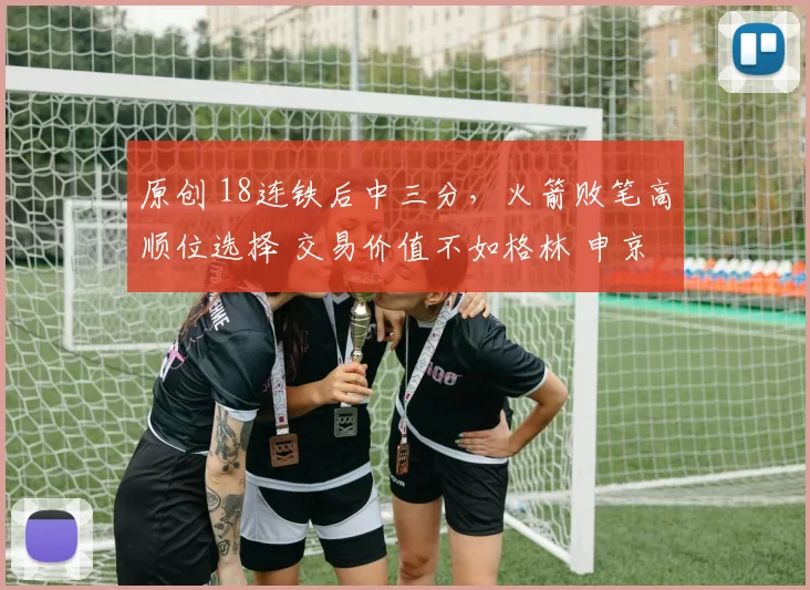 原创 18连铁后中三分，火箭败笔高顺位选择 交易价值不如格林 申京带不动