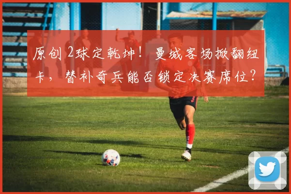 原创 2球定乾坤！曼城客场掀翻纽卡，替补奇兵能否锁定决赛席位？