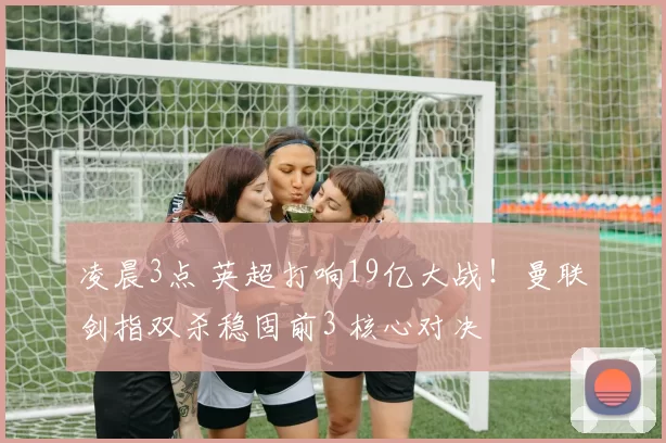 凌晨3点 英超打响19亿大战！曼联剑指双杀稳固前3 核心对决