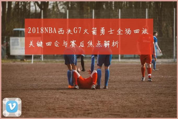 2018NBA西决G7火箭勇士全场回放 关键回合与赛后焦点解析
