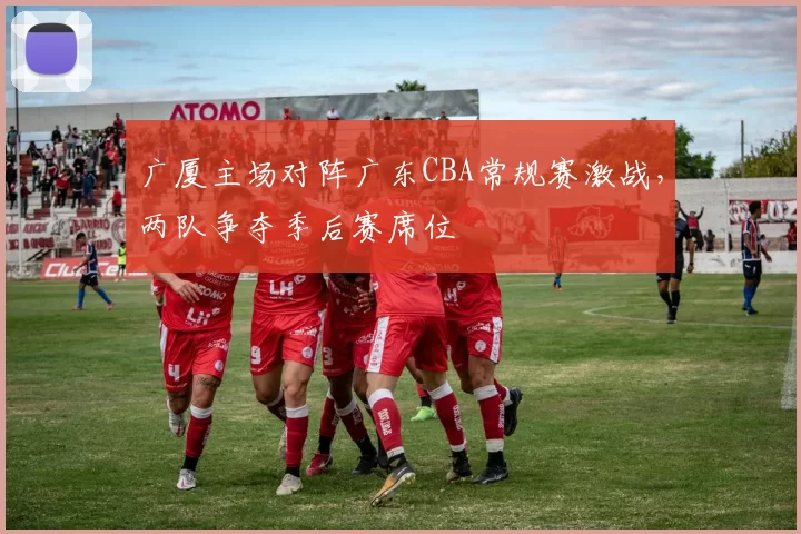 广厦主场对阵广东CBA常规赛激战，两队争夺季后赛席位