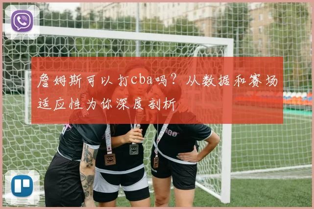 詹姆斯可以打cba吗？从数据和赛场适应性为你深度剖析