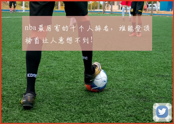 nba最厉害的十个人排名,谁能登顶榜首让人意想不到!