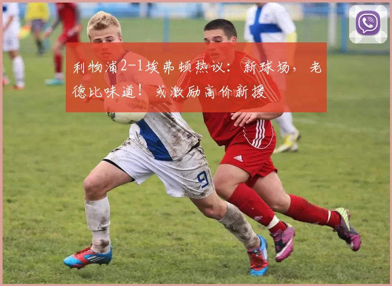 利物浦2-1埃弗顿热议：新球场，老德比味道！或激励高价新援