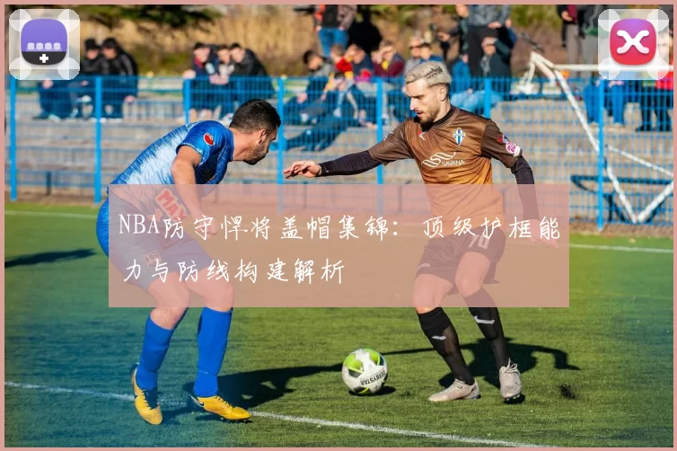 NBA防守悍将盖帽集锦:顶级护框能力与防线构建解析