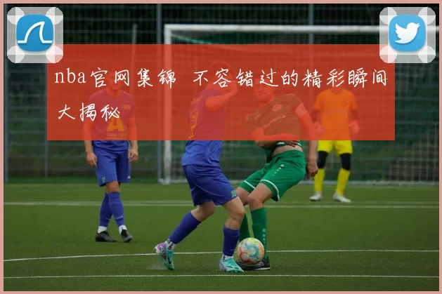 nba官网集锦 不容错过的精彩瞬间大揭秘