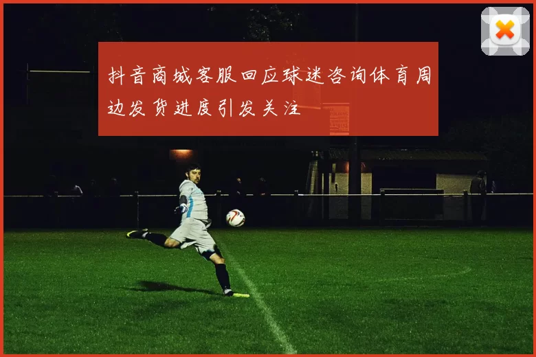 抖音商城客服回应球迷咨询体育周边发货进度引发关注