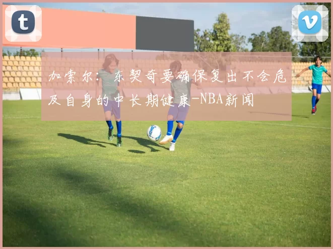 加索尔：东契奇要确保复出不会危及自身的中长期健康-NBA新闻