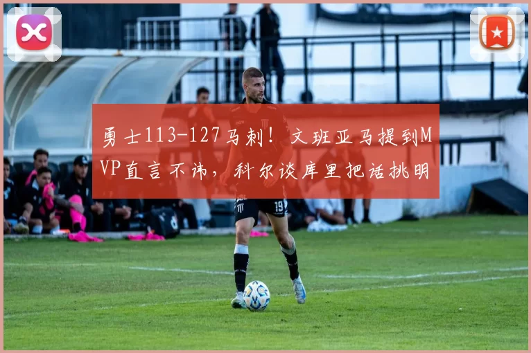 勇士113-127马刺!文班亚马提到MVP直言不讳,科尔谈库里把话挑明