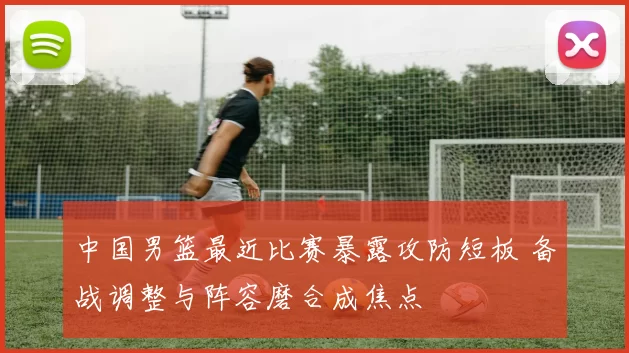 中国男篮最近比赛暴露攻防短板 备战调整与阵容磨合成焦点