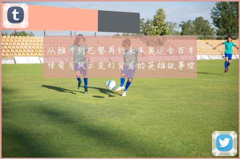 从雅典到巴黎再到未来奥运会百年传奇与风云变幻背后的英雄故事续写