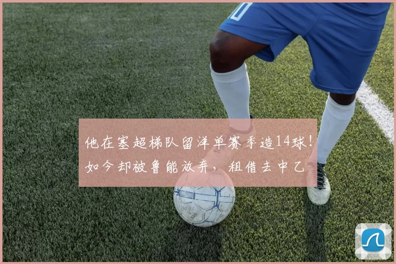 他在塞超梯队留洋单赛季造14球!如今却被鲁能放弃,租借去中乙