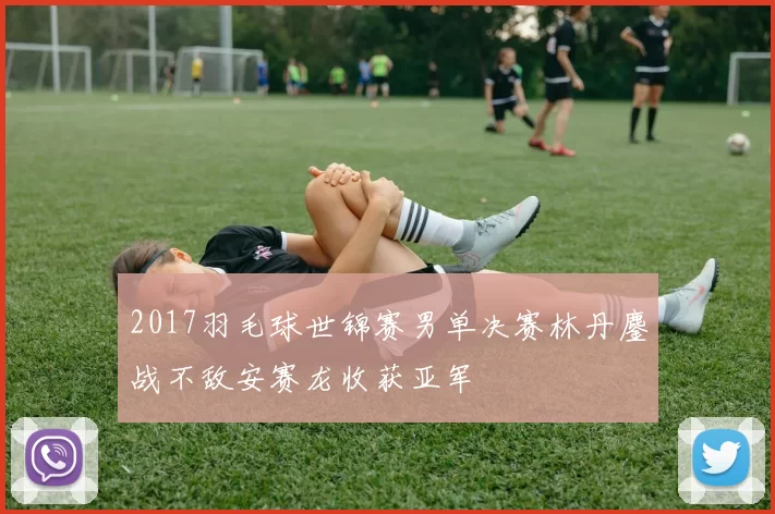 2017羽毛球世锦赛男单决赛林丹鏖战不敌安赛龙收获亚军