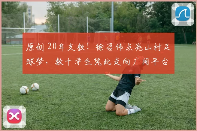 原创 20年支教！徐召伟点亮山村足球梦，数十学生凭此走向广阔平台