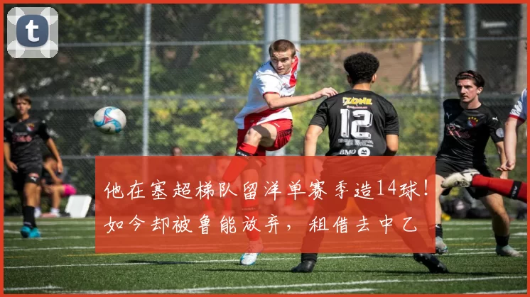 他在塞超梯队留洋单赛季造14球！如今却被鲁能放弃，租借去中乙