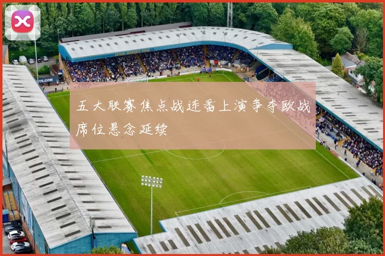 五大联赛焦点战连番上演争夺欧战席位悬念延续