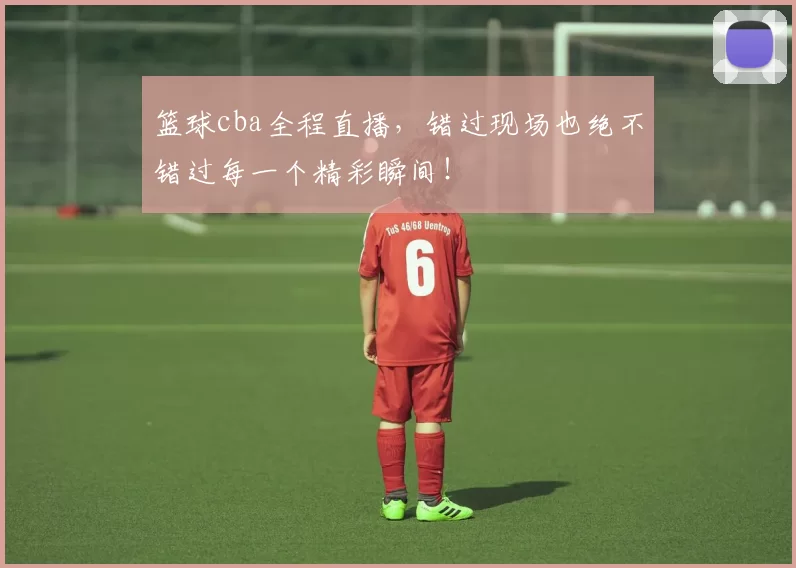 篮球cba全程直播，错过现场也绝不错过每一个精彩瞬间！