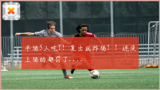 半场5人吃T!复出就炸场!!连没上场的都罚了....