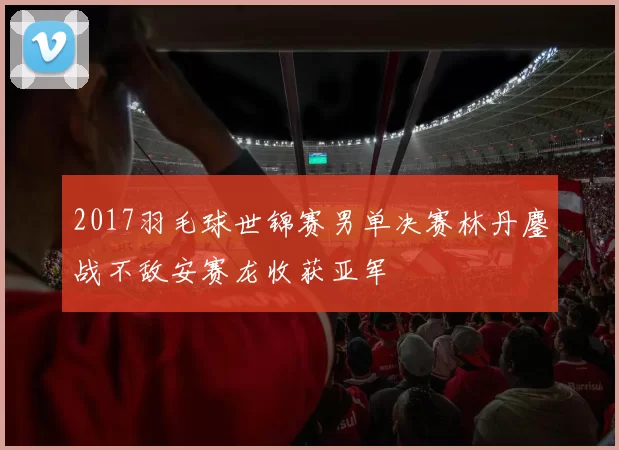 2017羽毛球世锦赛男单决赛林丹鏖战不敌安赛龙收获亚军