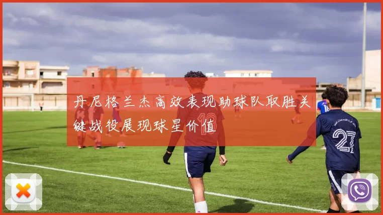 丹尼格兰杰高效表现助球队取胜关键战役展现球星价值