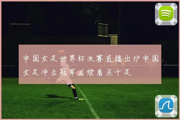 中国女足世界杯决赛直播出炉中国女足冲击冠军后续看点十足