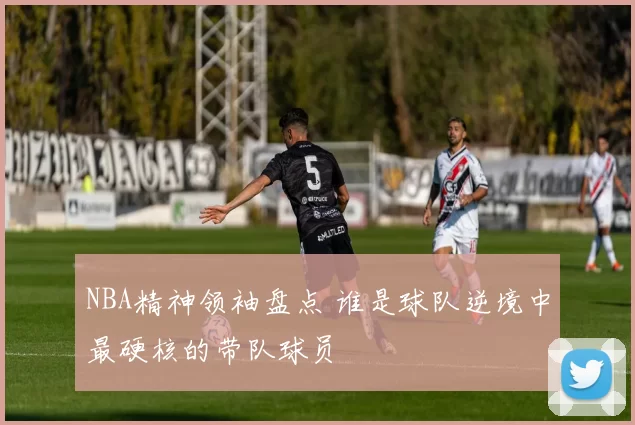 NBA精神领袖盘点 谁是球队逆境中最硬核的带队球员