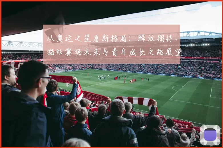 从奥运之星看新格局：释放期待、描绘赛场未来与青年成长之路展望趋势