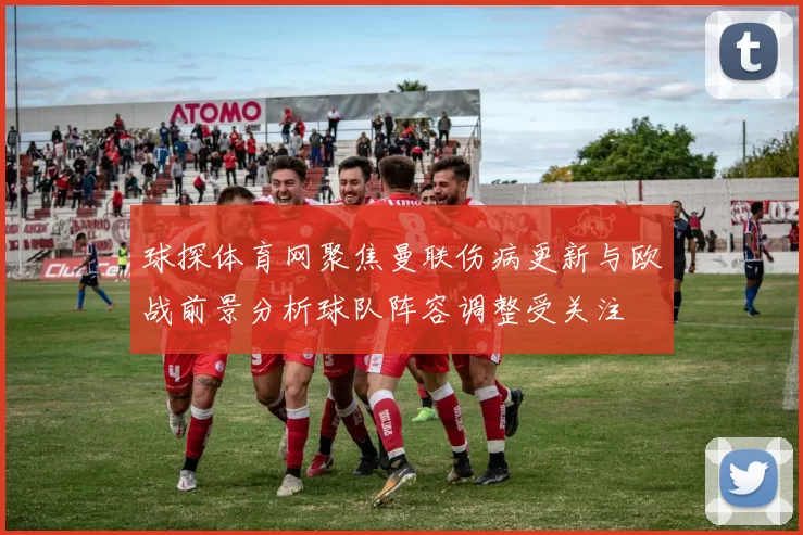 球探体育网聚焦曼联伤病更新与欧战前景分析球队阵容调整受关注