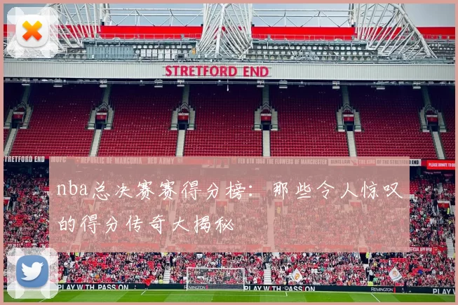 nba总决赛赛得分榜：那些令人惊叹的得分传奇大揭秘