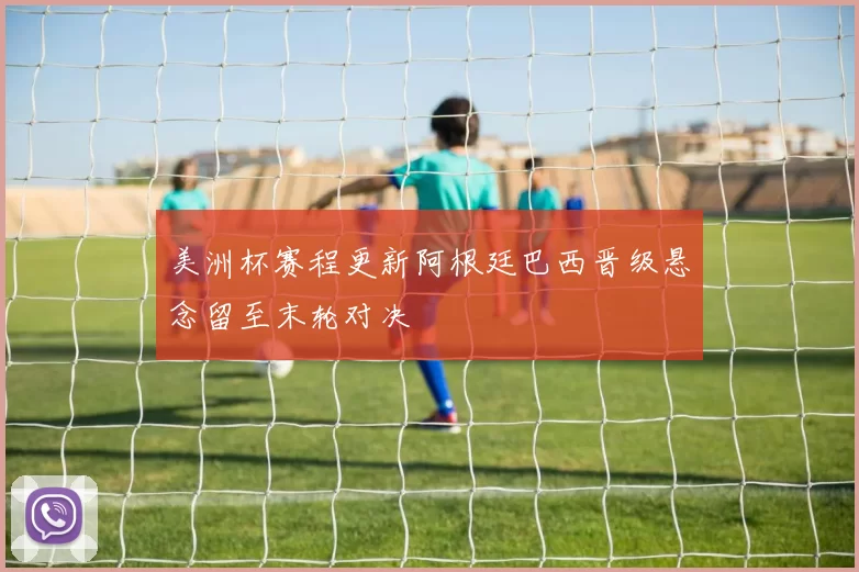 美洲杯赛程更新阿根廷巴西晋级悬念留至末轮对决