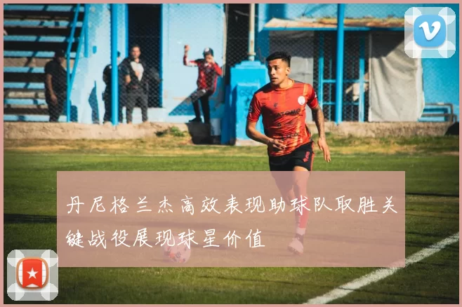 丹尼格兰杰高效表现助球队取胜关键战役展现球星价值