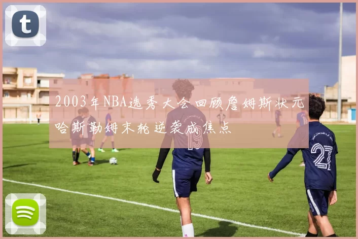 2003年NBA选秀大会回顾詹姆斯状元哈斯勒姆末轮逆袭成焦点