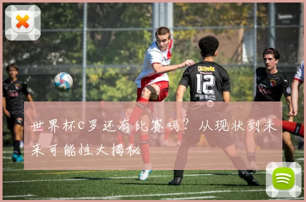 世界杯c罗还有比赛吗？从现状到未来可能性大揭秘