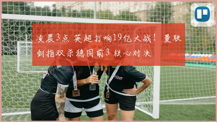 凌晨3点 英超打响19亿大战！曼联剑指双杀稳固前3 核心对决