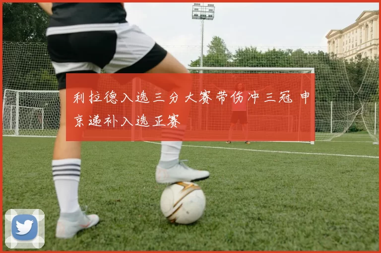 利拉德入选三分大赛带伤冲三冠 申京递补入选正赛