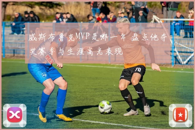 威斯布鲁克MVP是哪一年 盘点他夺奖赛季与生涯高光表现