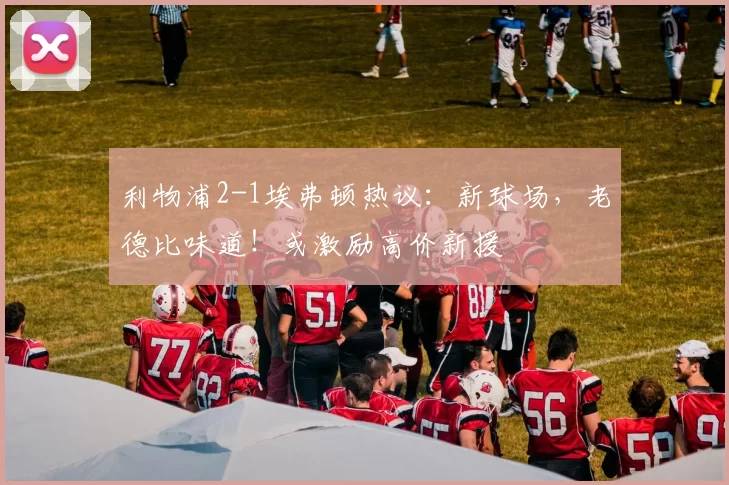 利物浦2-1埃弗顿热议：新球场，老德比味道！或激励高价新援